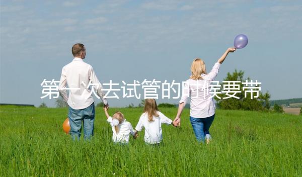 第一次去試管的時候要帶什么東西快速看！材料準備好了，小心白跑