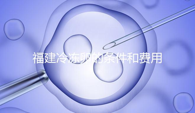 福建冷凍卵的條件和費用已經流出,寧德的醫(yī)院技術也很好