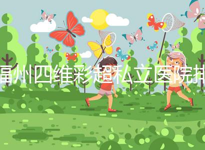 福州四維彩超私立醫(yī)院排名整理，2024費(fèi)用、預(yù)約一文說清