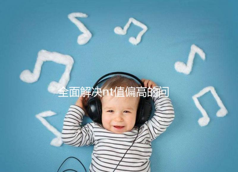 全面解決nt值偏高的問題，要孩子還是引產(chǎn)不再存疑