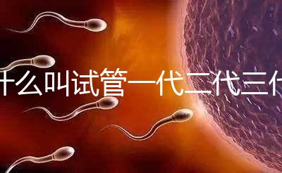 什么叫試管一代二代三代四代(什么叫試管一代二代三代四代區(qū)別)