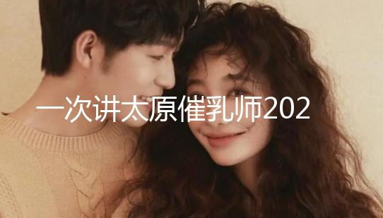 一次講太原催乳師2024單次多少錢(qián)，看完省多少錢(qián)