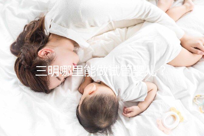 三明哪里能做試管嬰兒？做一次試管費用明細(xì)看這里
