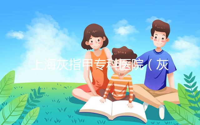 上?；抑讣讓?zhuān)科醫(yī)院（灰指甲專(zhuān)科醫(yī)院哪家最好）