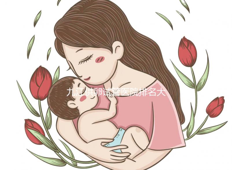 九江供卵試管醫(yī)院排名大公開,想選性別請去正規(guī)助孕機構