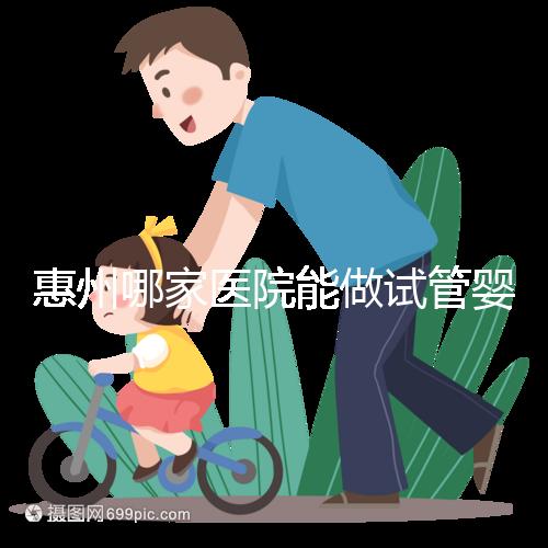 惠州哪家醫院能做試管嬰兒？大家還關心的成功率和費用介紹