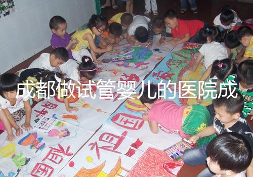 成都做試管嬰兒的醫(yī)院成功率哪家好！附方案費用詳情