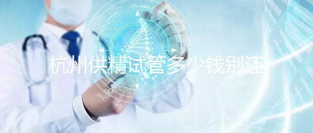 杭州供精試管多少錢別還不知道，按流程走開銷少耗時(shí)還短