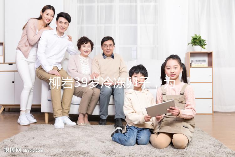 柳巖39歲冷凍卵子,為什么明星都選擇凍卵?