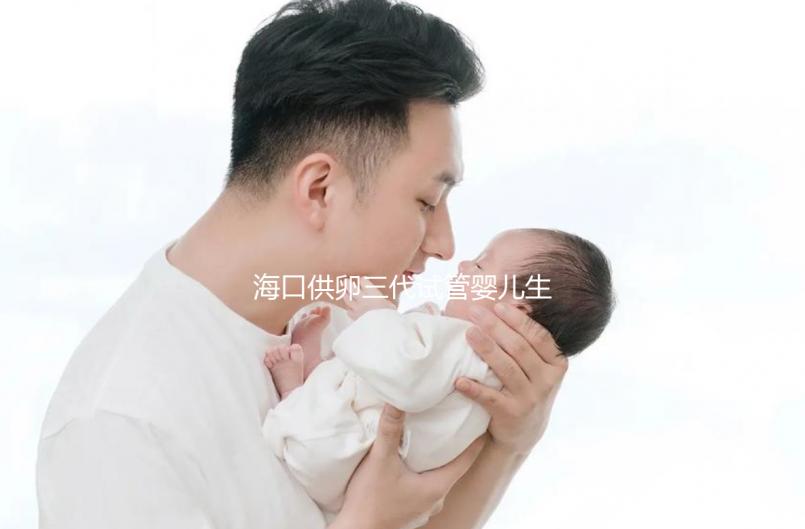 海口供卵三代試管嬰兒生男孩醫(yī)院名單流出,附多少錢一次