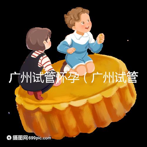 廣州試管懷孕（廣州試管懷孕后做無創要自費嗎）