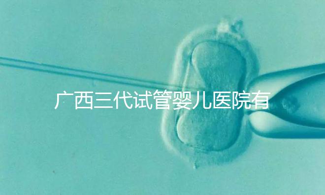 廣西三代試管嬰兒醫(yī)院有哪些？看看這些排名情況