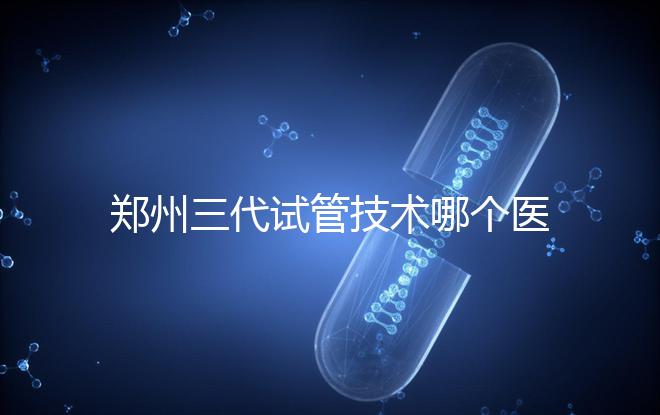 鄭州三代試管技術(shù)哪個醫(yī)院能做?7大最佳機構(gòu)公布,你選對了么