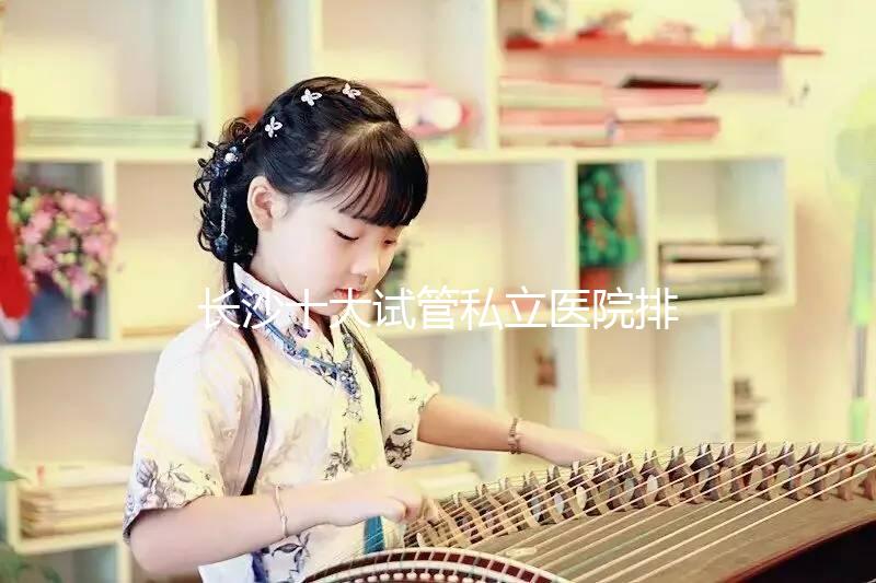 長(zhǎng)沙十大試管私立醫(yī)院排行公布,中信湘雅上榜最佳助孕名單