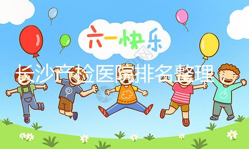 長(zhǎng)沙產(chǎn)檢醫(yī)院排名整理,2024年誰(shuí)說只有湘雅醫(yī)院上榜?