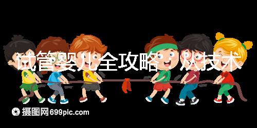 試管嬰兒全攻略：從技術原理到實戰指南，科學認知助你避坑