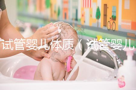 試管嬰兒體質（試管嬰兒體質和正常孩子一樣嗎）