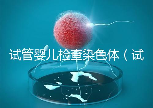 試管嬰兒檢查染色體（試管嬰兒檢查染色體有什么作用）