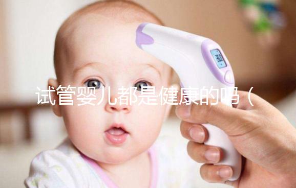 試管嬰兒都是健康的嗎（試管嬰兒都是健康的嗎？）