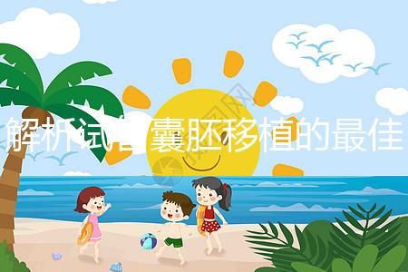 解析試管囊胚移植的最佳時(shí)間!一般囊胚幾天移植最好