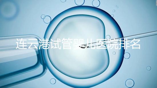連云港試管嬰兒醫(yī)院排名公布,前十名單中助孕成功率均不低