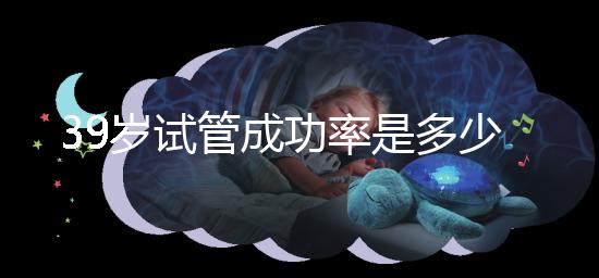39歲試管成功率是多少(10個(gè)人做試管幾個(gè)能成功)