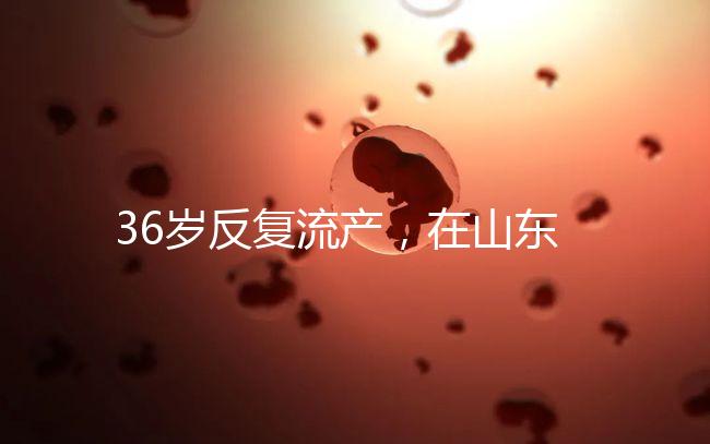 36歲反復流產(chǎn)，在山東做一次試管嬰兒的成功率有多高？