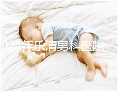 2024年樂清男科醫院哪家比較好看，想先把排名表收起來