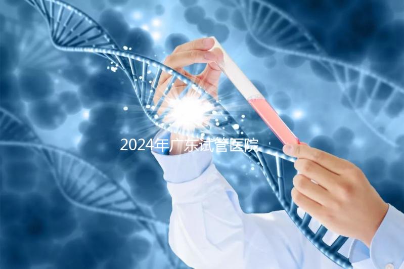 2024年廣東試管醫院排名參考，廣州醫科大學第三醫院和中山第一醫院排名前十