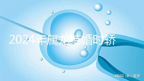 2024年屬龍結婚時轎防什么屬相戳，遇到屬蛇人真犯沖