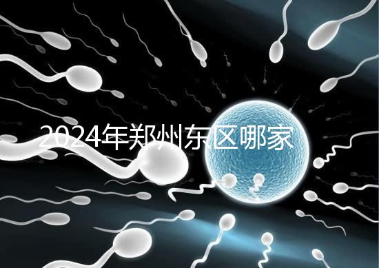 2024年鄭州東區(qū)哪家醫(yī)院檢查精子要早知道，前三種設(shè)備成本低