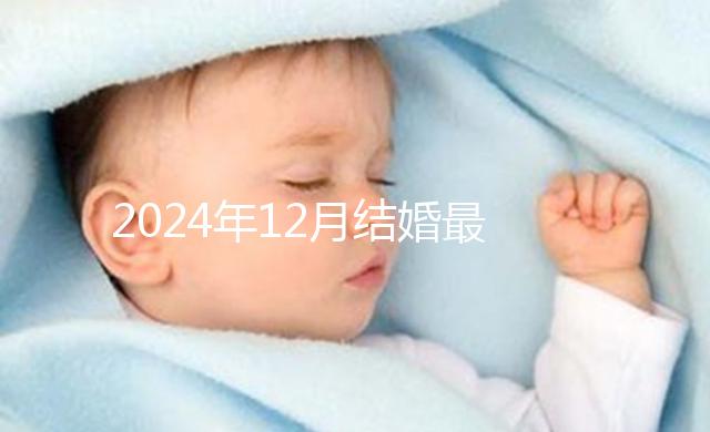 2024年12月結婚最吉利的日子出爐，黃道吉日有6個