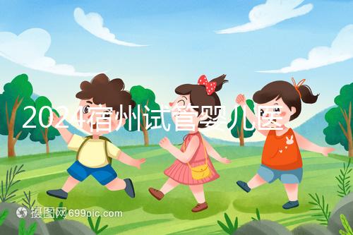 2024宿州試管嬰兒醫院大全，附：三代試管費用明細