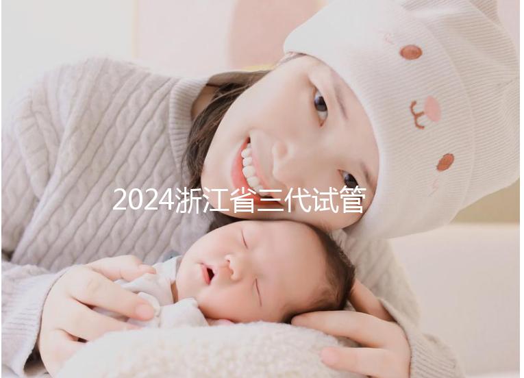 2024浙江省三代試管嬰兒醫(yī)院大全，有一說一，只此二家