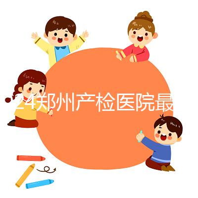 2024鄭州產(chǎn)檢醫(yī)院最新排名，內(nèi)含詳細助孕機構地址