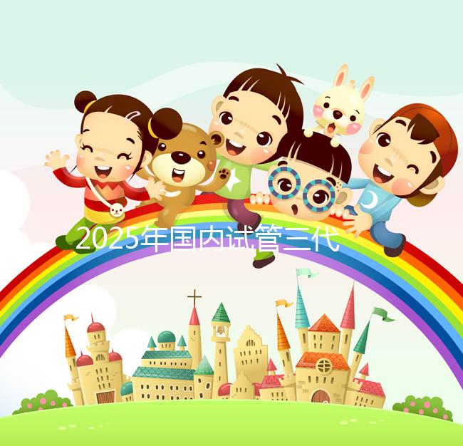 2025年國內試管三代醫院排名,附國內試管嬰兒醫院名單明細