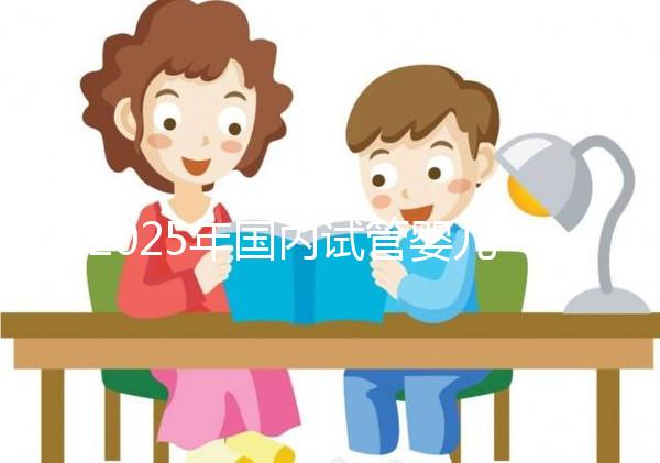 2025年國內(nèi)試管嬰兒醫(yī)院推薦及排行榜前十名